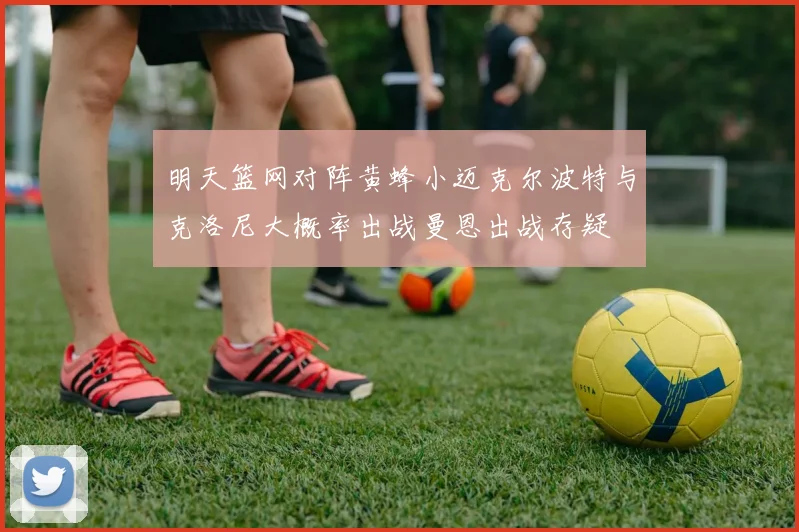 明天篮网对阵黄蜂小迈克尔波特与克洛尼大概率出战曼恩出战存疑