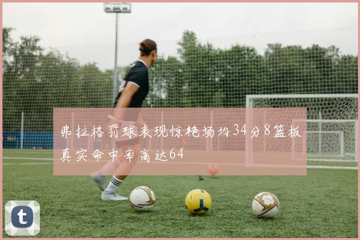 弗拉格罚球表现惊艳场均34分8篮板真实命中率高达64