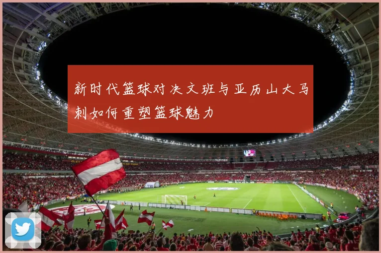 新时代篮球对决文班与亚历山大马刺如何重塑篮球魅力