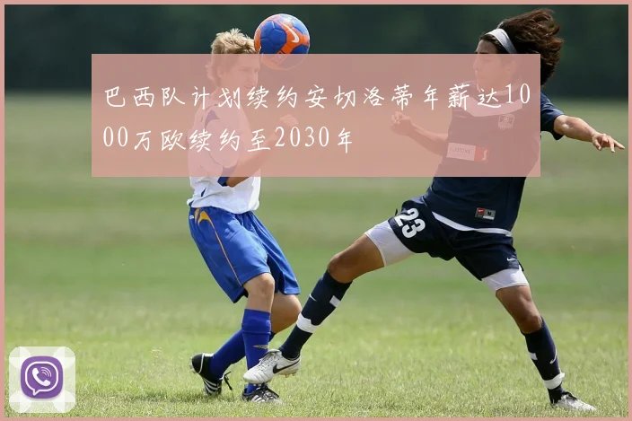 巴西队计划续约安切洛蒂年薪达1000万欧续约至2030年