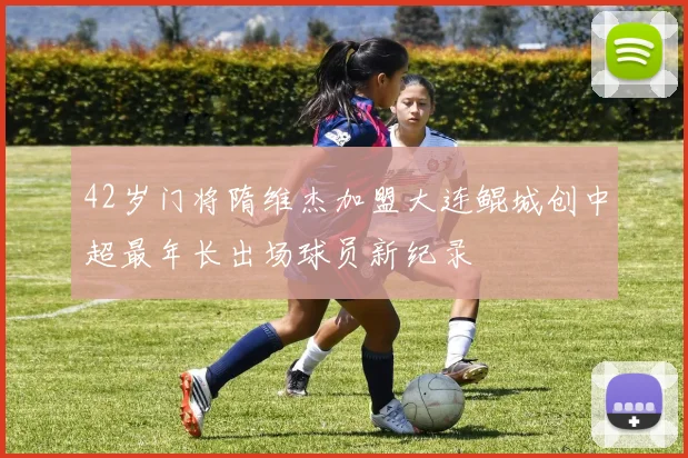 42岁门将隋维杰加盟大连鲲城创中超最年长出场球员新纪录