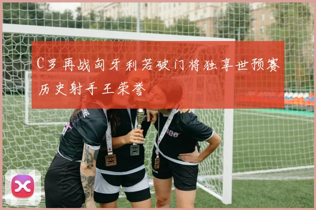 C罗再战匈牙利若破门将独享世预赛历史射手王荣誉