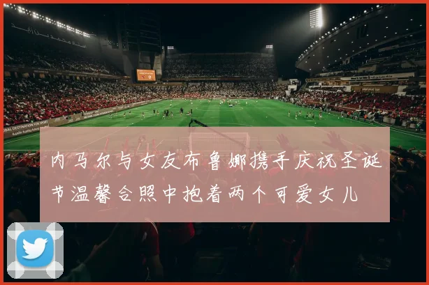 内马尔与女友布鲁娜携手庆祝圣诞节温馨合照中抱着两个可爱女儿