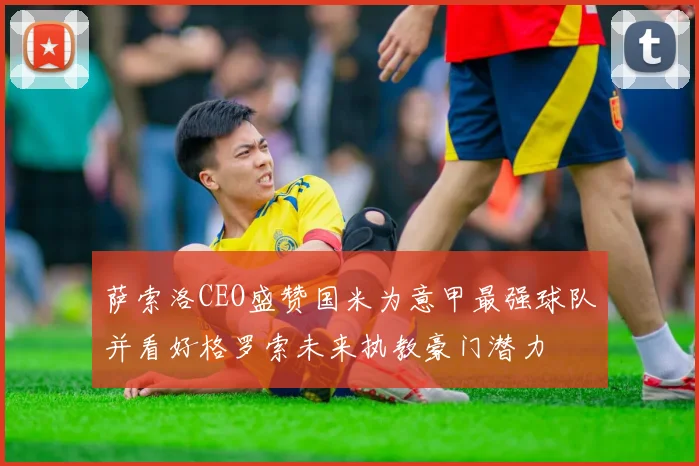 萨索洛CEO盛赞国米为意甲最强球队并看好格罗索未来执教豪门潜力