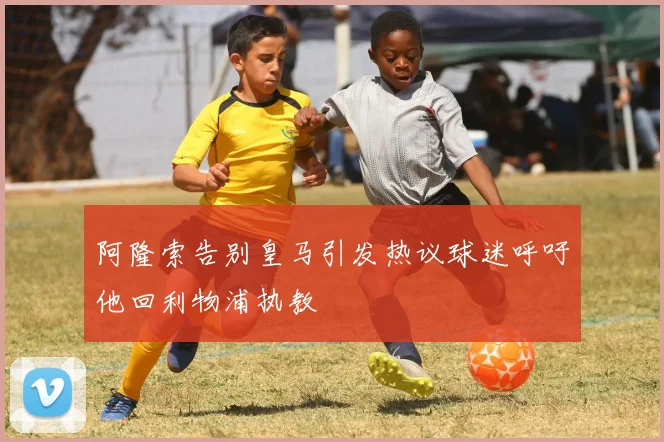 阿隆索告别皇马引发热议球迷呼吁他回利物浦执教
