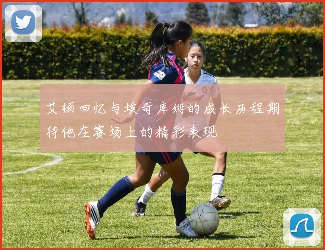 艾顿回忆与埃奇库姆的成长历程期待他在赛场上的精彩表现