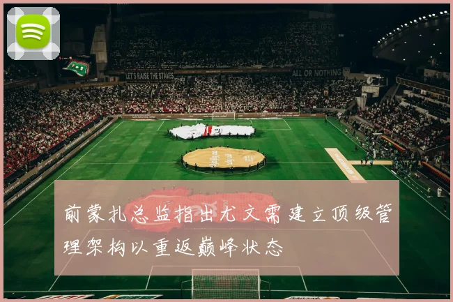 前蒙扎总监指出尤文需建立顶级管理架构以重返巅峰状态