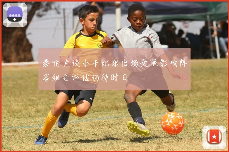 泰伦卢谈小卡比尔出场受限影响阵容组合评估仍待时日