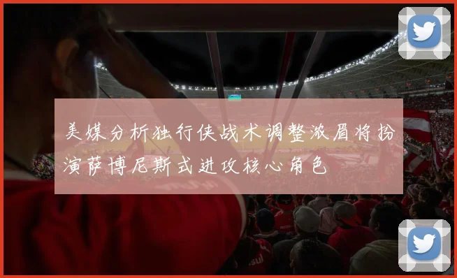 美媒分析独行侠战术调整浓眉将扮演萨博尼斯式进攻核心角色