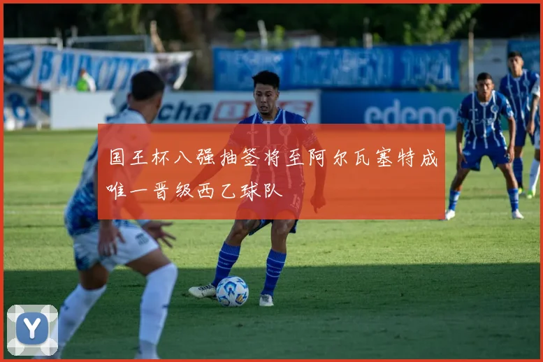 国王杯八强抽签将至阿尔瓦塞特成唯一晋级西乙球队