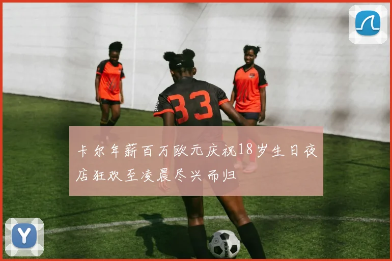 卡尔年薪百万欧元庆祝18岁生日夜店狂欢至凌晨尽兴而归