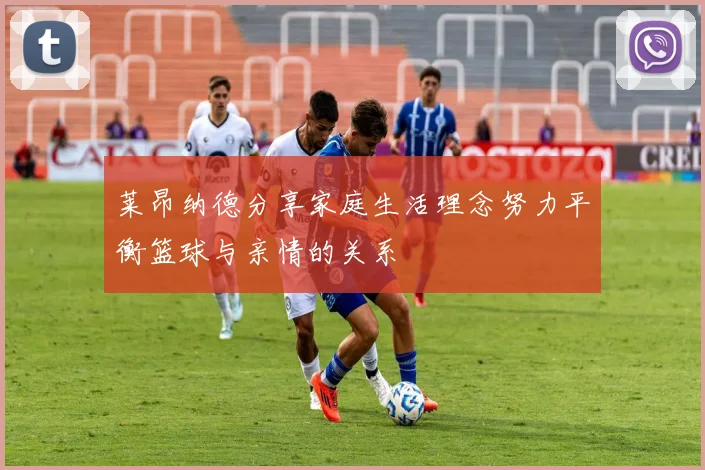 莱昂纳德分享家庭生活理念努力平衡篮球与亲情的关系