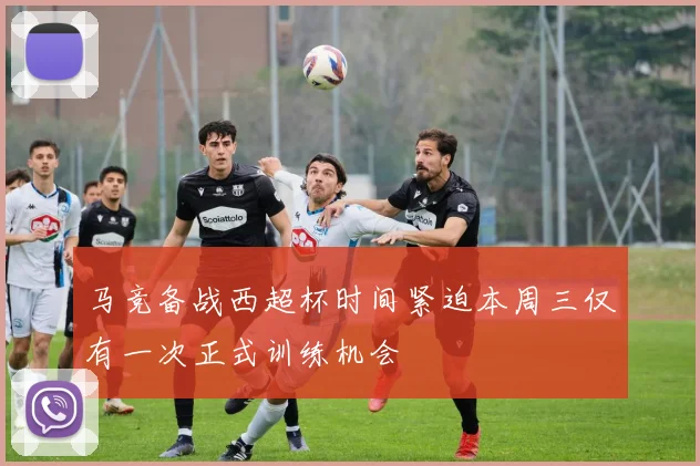 马竞备战西超杯时间紧迫本周三仅有一次正式训练机会