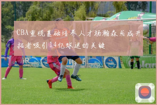 CBA重视基础培养人才杨瀚森或成开拓者吸引14亿球迷的关键
