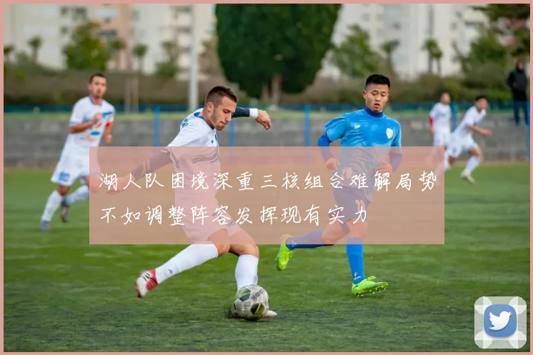 湖人队困境深重三核组合难解局势不如调整阵容发挥现有实力