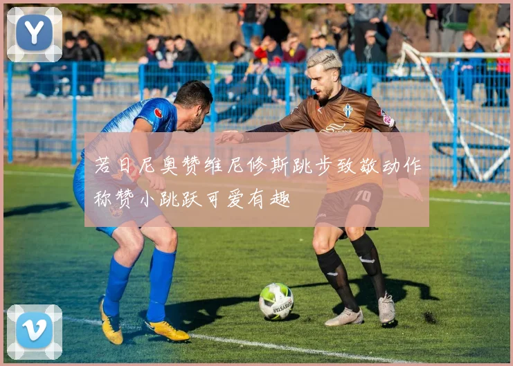 若日尼奥赞维尼修斯跳步致敬动作称赞小跳跃可爱有趣