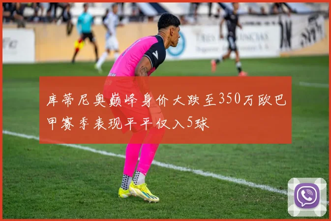 库蒂尼奥巅峰身价大跌至350万欧巴甲赛季表现平平仅入5球