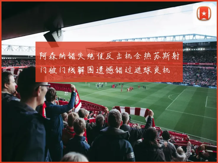 阿森纳错失绝佳反击机会热苏斯射门被门线解围遗憾错过进球良机