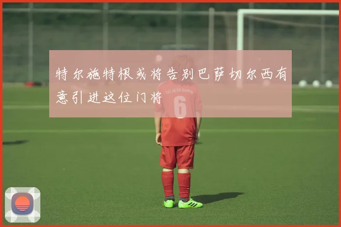 特尔施特根或将告别巴萨切尔西有意引进这位门将
