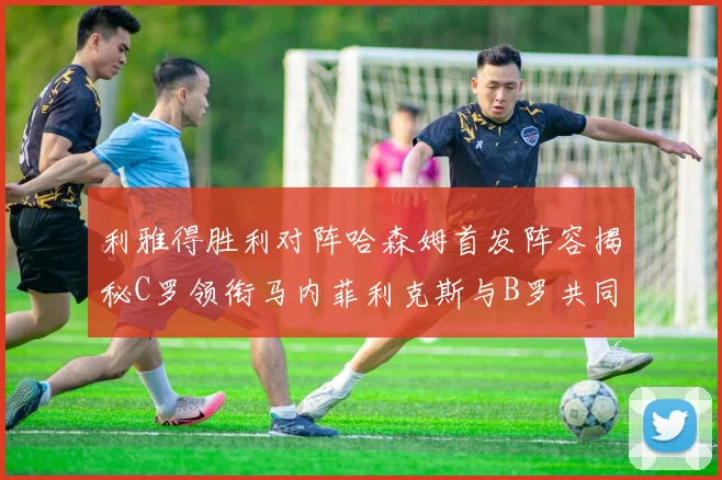 利雅得胜利对阵哈森姆首发阵容揭秘C罗领衔马内菲利克斯与B罗共同出战