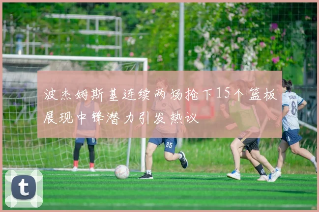 波杰姆斯基连续两场抢下15个篮板展现中锋潜力引发热议