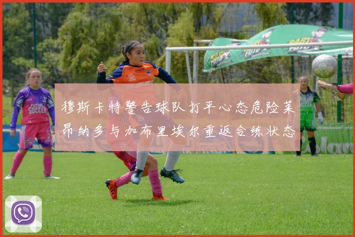 穆斯卡特警告球队打平心态危险莱昂纳多与加布里埃尔重返合练状态