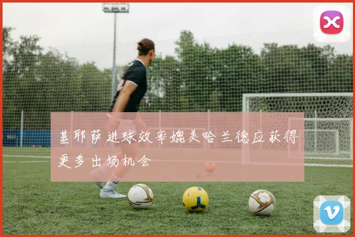基耶萨进球效率媲美哈兰德应获得更多出场机会